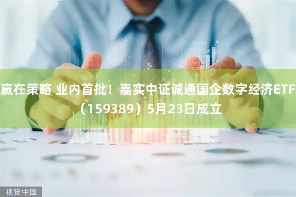 赢在策略 业内首批！嘉实中证诚通国企数字经济ETF（159389）5月23日成立