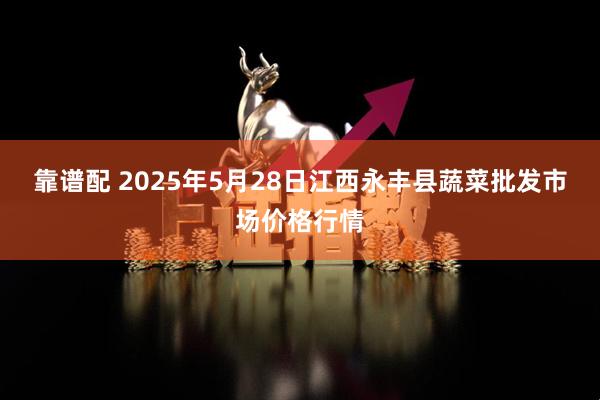 靠谱配 2025年5月28日江西永丰县蔬菜批发市场价格行情