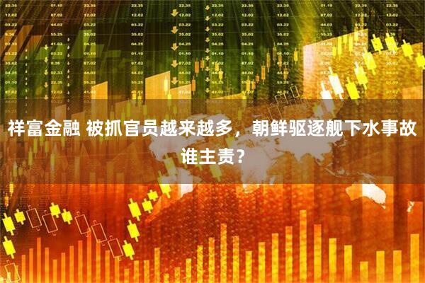 祥富金融 被抓官员越来越多，朝鲜驱逐舰下水事故谁主责？