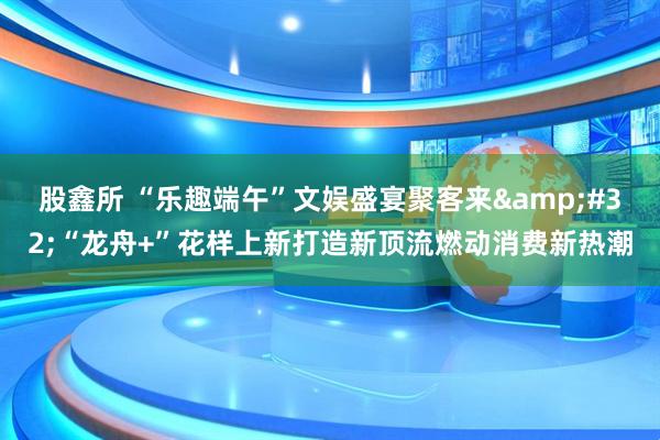 股鑫所 “乐趣端午”文娱盛宴聚客来&#32;“龙舟+”花样上新打造新顶流燃动消费新热潮