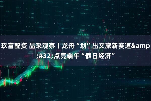 玖富配资 晶采观察丨龙舟“划”出文旅新赛道&#32;点亮端午“假日经济”