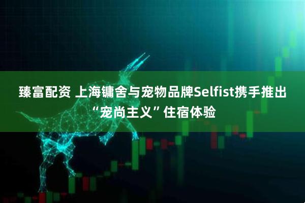 臻富配资 上海镛舍与宠物品牌Selfist携手推出“宠尚主义”住宿体验