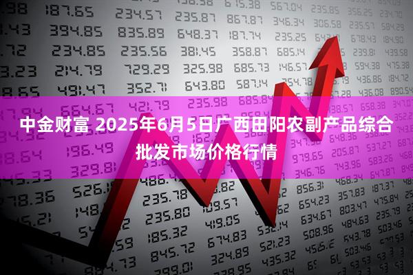 中金财富 2025年6月5日广西田阳农副产品综合批发市场价格行情