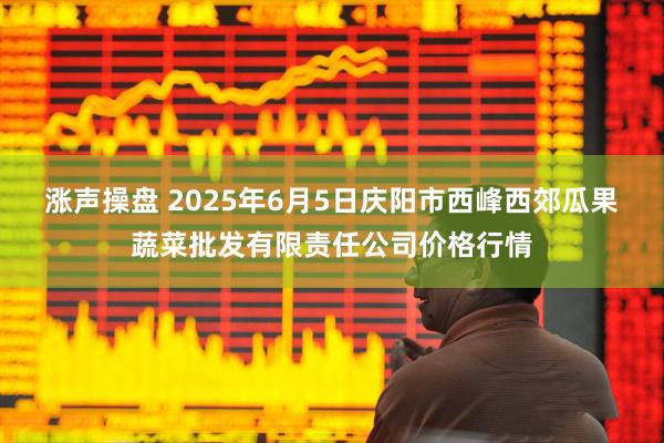 涨声操盘 2025年6月5日庆阳市西峰西郊瓜果蔬菜批发有限责任公司价格行情