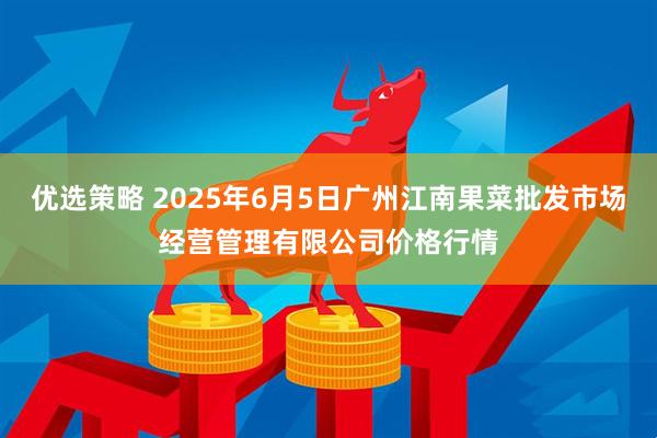 优选策略 2025年6月5日广州江南果菜批发市场经营管理有限公司价格行情