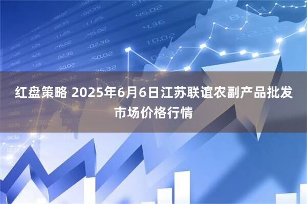 红盘策略 2025年6月6日江苏联谊农副产品批发市场价格行情