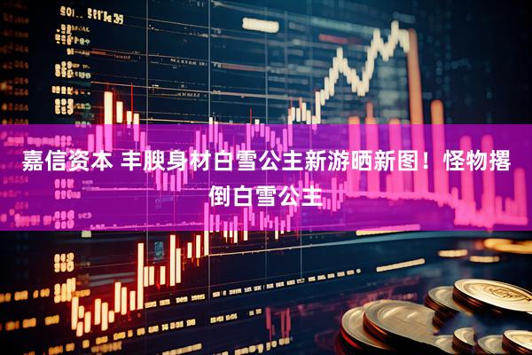 嘉信资本 丰腴身材白雪公主新游晒新图！怪物撂倒白雪公主