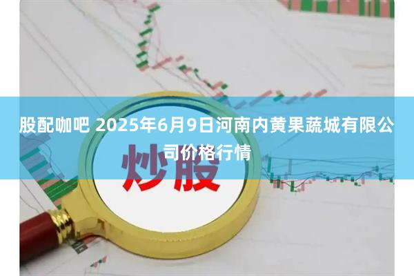 股配咖吧 2025年6月9日河南内黄果蔬城有限公司价格行情