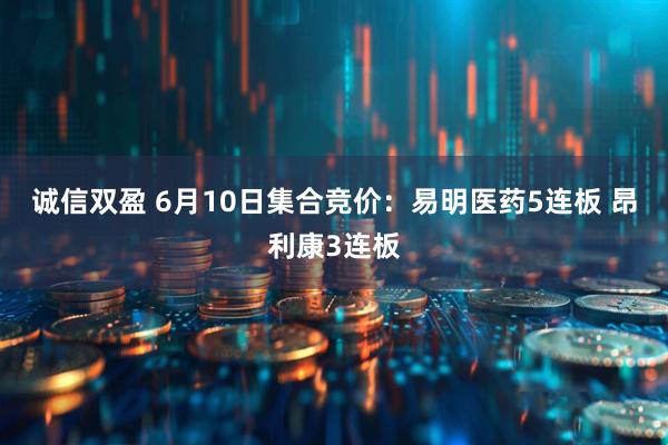 诚信双盈 6月10日集合竞价：易明医药5连板 昂利康3连板