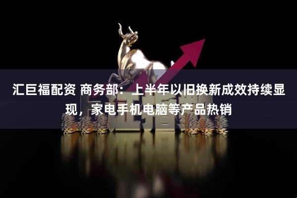 汇巨福配资 商务部：上半年以旧换新成效持续显现，家电手机电脑等产品热销