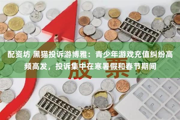 配资坊 黑猫投诉游博雅：青少年游戏充值纠纷高频高发，投诉集中在寒暑假和春节期间