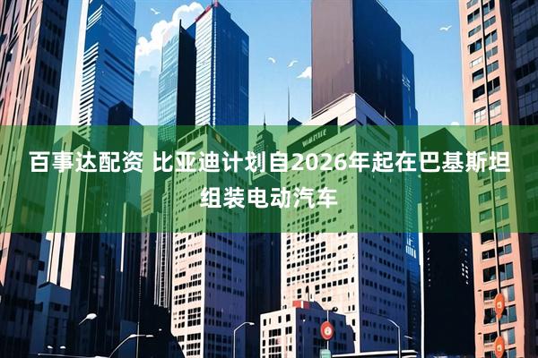 百事达配资 比亚迪计划自2026年起在巴基斯坦组装电动汽车