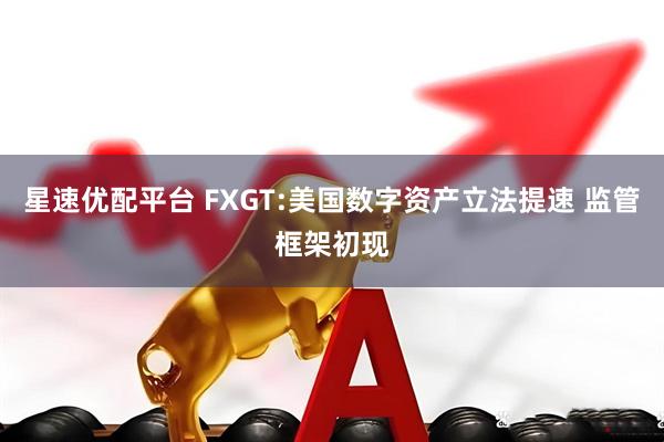 星速优配平台 FXGT:美国数字资产立法提速 监管框架初现