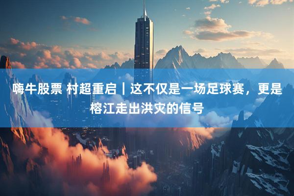 嗨牛股票 村超重启｜这不仅是一场足球赛，更是榕江走出洪灾的信号