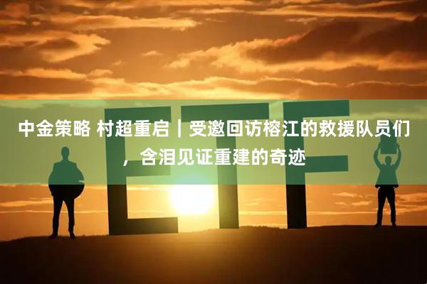 中金策略 村超重启｜受邀回访榕江的救援队员们，含泪见证重建的奇迹