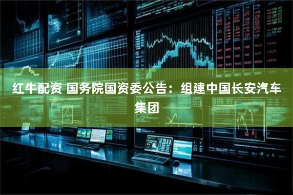 红牛配资 国务院国资委公告：组建中国长安汽车集团
