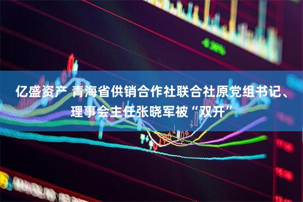 亿盛资产 青海省供销合作社联合社原党组书记、理事会主任张晓军被“双开”