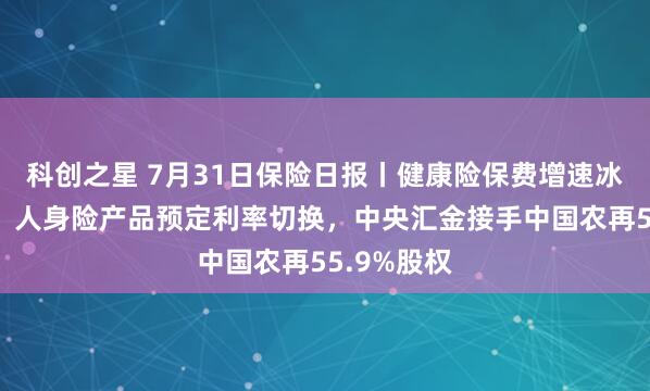 科创之星 7月31日保险日报丨健康险保费增速冰火两重天！人身险产品预定利率切换，中央汇金接手中国农再55.9%股权