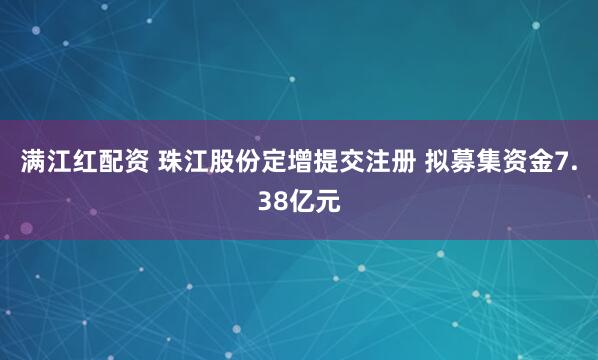 满江红配资 珠江股份定增提交注册 拟募集资金7.38亿元