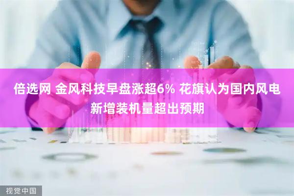 倍选网 金风科技早盘涨超6% 花旗认为国内风电新增装机量超出预期