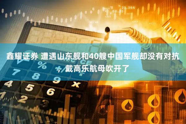 鑫耀证券 遭遇山东舰和40艘中国军舰却没有对抗，戴高乐航母吹开了
