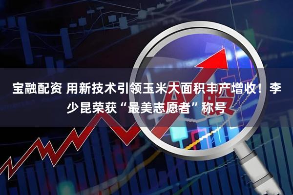 宝融配资 用新技术引领玉米大面积丰产增收！李少昆荣获“最美志愿者”称号