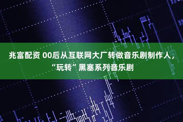 兆富配资 00后从互联网大厂转做音乐剧制作人，“玩转”黑塞系列音乐剧