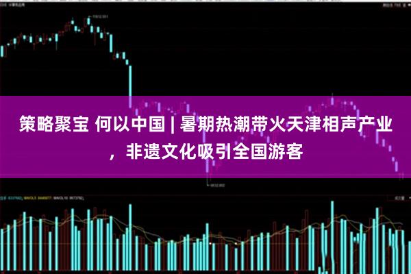 策略聚宝 何以中国 | 暑期热潮带火天津相声产业，非遗文化吸引全国游客