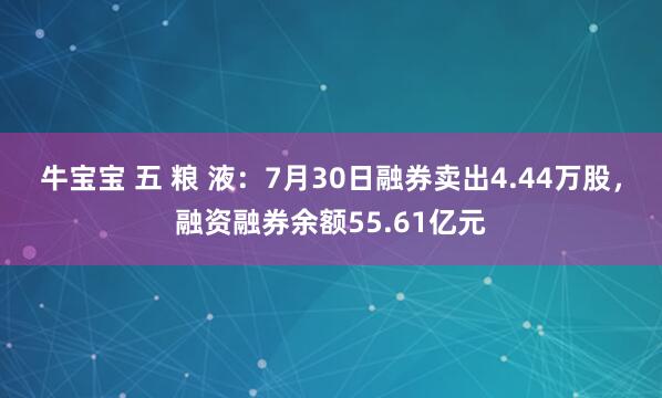 牛宝宝 五 粮 液：7月30日融券卖出4.44万股，融资融券余额55.61亿元