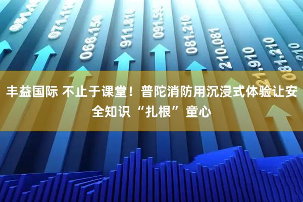 丰益国际 不止于课堂！普陀消防用沉浸式体验让安全知识 “扎根” 童心
