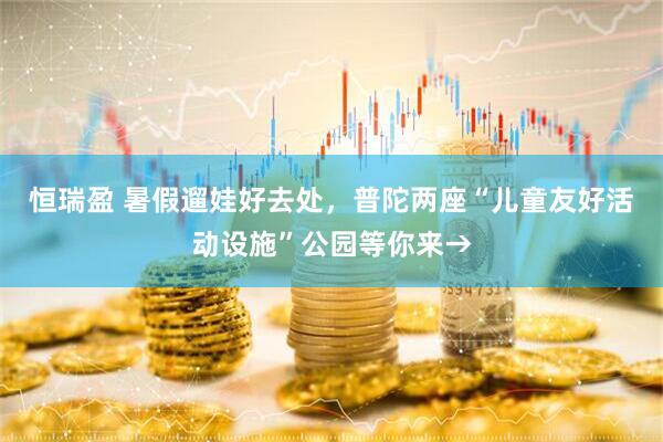 恒瑞盈 暑假遛娃好去处，普陀两座“儿童友好活动设施”公园等你来→