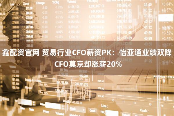 鑫配资官网 贸易行业CFO薪资PK：怡亚通业绩双降 CFO莫京却涨薪20%
