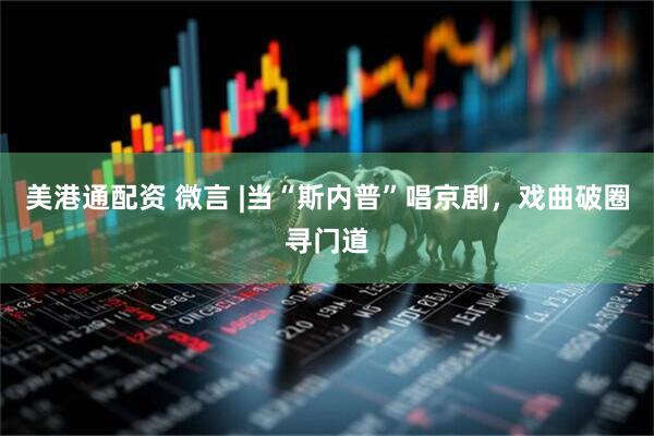 美港通配资 微言 |当“斯内普”唱京剧，戏曲破圈寻门道