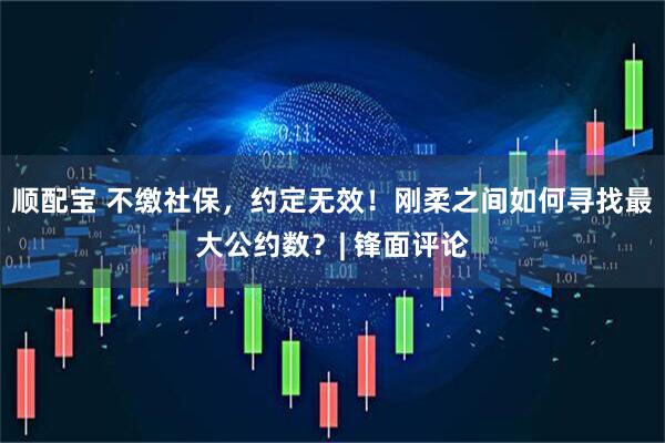 顺配宝 不缴社保，约定无效！刚柔之间如何寻找最大公约数？| 锋面评论