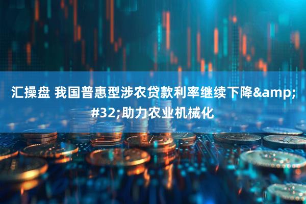 汇操盘 我国普惠型涉农贷款利率继续下降&#32;助力农业机械化
