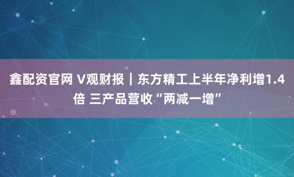 鑫配资官网 V观财报｜东方精工上半年净利增1.4倍 三产品营收“两减一增”