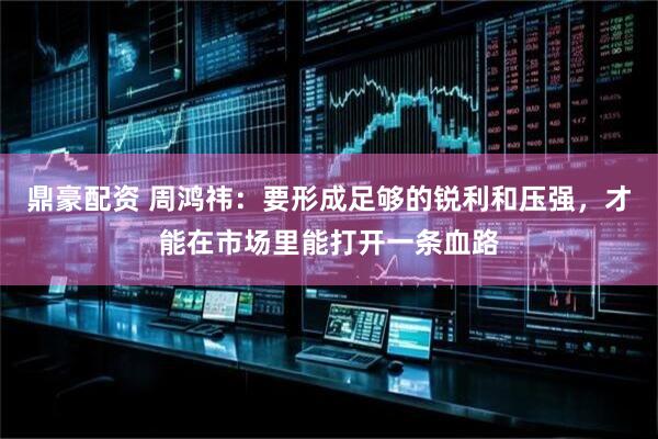 鼎豪配资 周鸿祎：要形成足够的锐利和压强，才能在市场里能打开一条血路