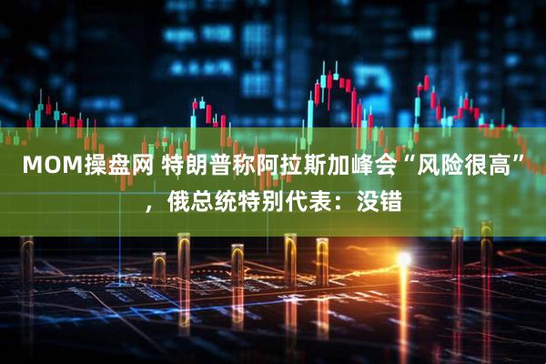 MOM操盘网 特朗普称阿拉斯加峰会“风险很高”，俄总统特别代表：没错