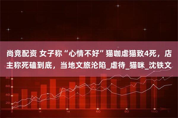 尚竞配资 女子称“心情不好”猫咖虐猫致4死，店主称死磕到底，当地文旅沦陷_虐待_猫咪_沈铁文
