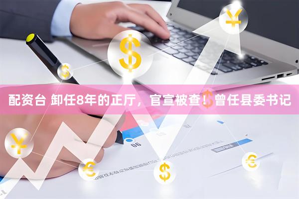 配资台 卸任8年的正厅，官宣被查！曾任县委书记