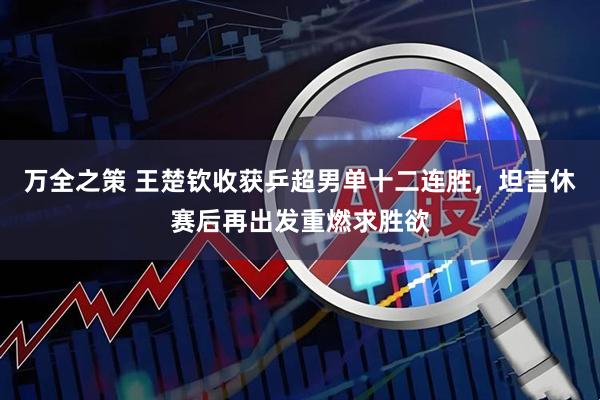 万全之策 王楚钦收获乒超男单十二连胜，坦言休赛后再出发重燃求胜欲