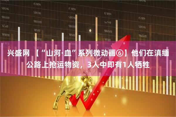 兴盛网 【“山河·血”系列微动画⑥】他们在滇缅公路上抢运物资，3人中即有1人牺牲