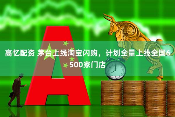高忆配资 茅台上线淘宝闪购，计划全量上线全国6500家门店