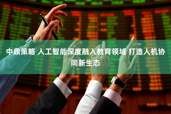 中鼎策略 人工智能深度融入教育领域 打造人机协同新生态