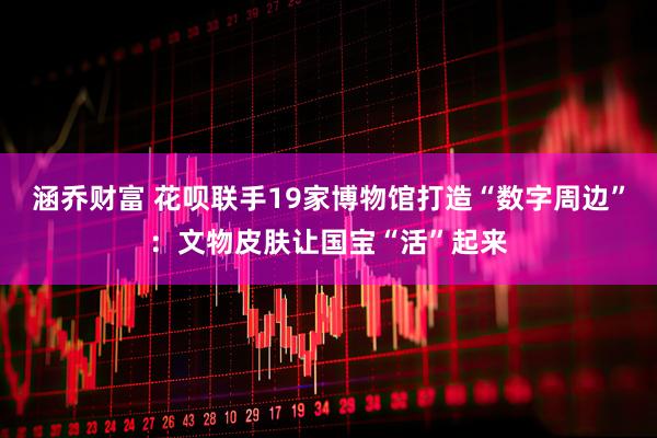 涵乔财富 花呗联手19家博物馆打造“数字周边”：文物皮肤让国宝“活”起来