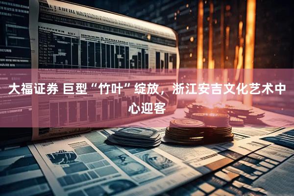 大福证券 巨型“竹叶”绽放，浙江安吉文化艺术中心迎客