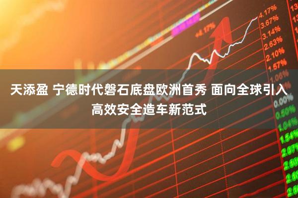 天添盈 宁德时代磐石底盘欧洲首秀 面向全球引入高效安全造车新范式