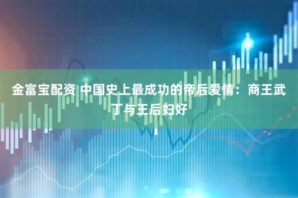 金富宝配资 中国史上最成功的帝后爱情：商王武丁与王后妇好