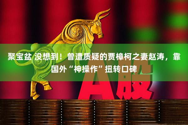 聚宝盆 没想到！曾遭质疑的贾樟柯之妻赵涛，靠国外“神操作”扭转口碑