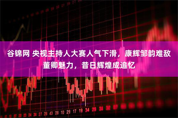 谷锦网 央视主持人大赛人气下滑，康辉邹韵难敌董卿魅力，昔日辉煌成追忆